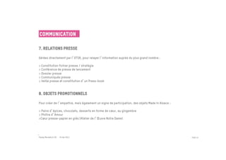 Communication

7. Relations presse
 	

Gérées directement par l OTSR, pour relayer l information auprès du plus grand nombre :
 
> Constitution fichier presse / stratégie
> Conférence de presse de lancement
> Dossier presse
> Communiqués presse
> Veille presse et constitution d un Press-book
 

8. Objets promotionnels
	

Pour créer de l empathie, mais également un signe de participation, des objets Made In Alsace :

> Pains d épices, chocolats, desserts en forme de cœur, au gingembre
> Philtre d Amour
>Cœur presse-papier en grès (Atelier de l Œuvre Notre Dame)

 
	


Passe Muraille & VO - 6 mai 2011                                                                  PAGE 44
 
