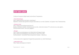 Etat des lieux

3 villes en Europe ont déjà investi ce territoire d expression :

> Paris Romantique
http://www.parisinfo.com/paris-romantique/
Opération commerciale (grandes marques associées) sur un mois. Symbole : le Cupidon. Pas d événementiel.

> Verona in love
http://www.provinciadiveronaturismo.it/
Basé sur Roméo et Juliette. Animations dans la ville : visite de la maison ???, arts de la rue, cœur géant…
Positionnement kitsch, low cost, gadgets…

> Bruges
http://www.tourismebelgique.com/Destinations/Brugge_Bruges
http://www.tourismebelgique.com/articles/un-amour-de-carte
Positionnement : tourisme et Pass transports et musées - réductions


1 site de rencontre a également imaginé des passerelles sur cette thématique :

> www.match.com
http://www.veniseaparis.fr/match/


Passe Muraille & VO - 6 mai 2011                                                                              PAGE 6
 