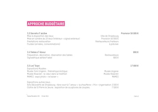 Approche budgétaire

3.3 Secrets d alcôve                                                                                  Provision 50 000 €
Mise à disposition des lieux                                                   Ville de Strasbourg
Mise en lumière de 10 lieux (intérieur + signal extérieur)                      Provision 50 000 €
Prestations restauration                                                  Restaurateurs/traiteurs
Fluides (arrivées, consommations)                                                        à préciser


3.4 Tables d Amour                                                                                                800 €
Préparation, décoration, réservation des tables                                     Restaurateurs
Signalétique adhésif label                                                                  800 €


3.5 Lov Expo                                                                                                   17 000 €
Expositions Musées :
Musée Tomi Ungerer : thématique érotique                                          Musée Ungerer
Musée Alsacien : le cœur dans la tradition                                        Musée Alsacien
MAMCS : expo photo « le baiser »                                                          MAMCS

Expositions autres lieux :
Arts Décoratifs de Strasbourg : libre court à l amour « la chaufferie » Prix + organisation 3 500 €
Cloître de St Pierre le Jeune : exposition de sculptures de couples.                        7 500 €


Passe Muraille & VO - 6 mai 2011                                                                                   PAGE 52
 