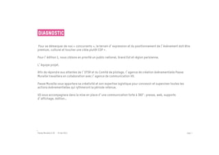 Diagnostic

Pour se démarquer de nos « concurrents », le terrain d expression et du positionnement de l événement doit être
premium, culturel et toucher une cible plutôt CSP +.

Pour l édition 1, nous ciblons en priorité un public national, Grand Est et région parisienne.

L équipe projet.

Afin de répondre aux attentes de l OTSR et du Comité de pilotage, l agence de création événementielle Passe
Muraille travaillera en collaboration avec l agence de communication VO.

Passe Muraille vous apportera sa créativité et son expertise logistique pour concevoir et superviser toutes les
actions événementielles qui rythmeront la période retenue.

VO vous accompagnera dans la mise en place d une communication forte à 360° : presse, web, supports
d affichage, édition…




Passe Muraille & VO - 6 mai 2011                                                                                  PAGE 7
 
