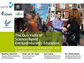 The Quo Vadis of
Science-Based
Entrepreneurship Education;
Matthijs Hammer
Saxion, Deft University
Of Technology
A comparison of the Research- and
Applied Sciences Universities
Ari-Pekka Kaine
Satakuna University
Of Applied Sciences
Kari Laine
Satakunta University
Of Applied Sciences
Peter van der Sijde
Free University
Amsterdam
 