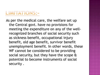 As per the medical care, the welfare set up
  the Central govt. have no provisions for
  meeting the expenditure on any of the well-
  recognized branches of social security such
  as sickness benefit, occupational injury
  benefit, old age benefit, survivor benefit
  unemployment benefit. In other words, these
  WF cannot be considered to be providing
  social security, but they have the scope &
  potential to become instruments of social
  security .
 