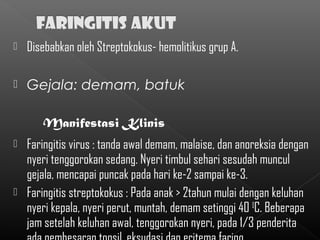    Disebabkan oleh Streptokokus- hemolitikus grup A.

   Gejala: demam, batuk

       Manifestasi Klinis
 Faringitis virus : tanda awal demam, malaise, dan anoreksia dengan
  nyeri tenggorokan sedang. Nyeri timbul sehari sesudah muncul
  gejala, mencapai puncak pada hari ke-2 sampai ke-3.
 Faringitis streptokokus : Pada anak > 2tahun mulai dengan keluhan
  nyeri kepala, nyeri perut, muntah, demam setinggi 40 0C. Beberapa
  jam setelah keluhan awal, tenggorokan nyeri, pada 1/3 penderita
 