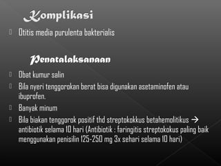    Otitis media purulenta bakterialis

        Penatalaksanaan
   Obat kumur salin
   Bila nyeri tenggorokan berat bisa digunakan asetaminofen atau
    ibuprofen.
   Banyak minum
   Bila biakan tenggorok positif thd streptokokkus betahemolitikus 
    antibiotik selama 10 hari (Antibiotik : faringitis streptokokus paling baik
    menggunakan penisilin 125-250 mg 3x sehari selama 10 hari)
 