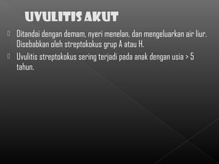  Ditandai dengan demam, nyeri menelan, dan mengeluarkan air liur.
  Disebabkan oleh streptokokus grup A atau H.
 Uvulitis streptokokus sering terjadi pada anak dengan usia > 5
  tahun.
 