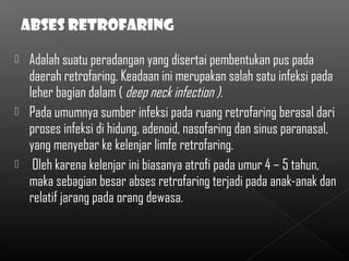  Adalah suatu peradangan yang disertai pembentukan pus pada
  daerah retrofaring. Keadaan ini merupakan salah satu infeksi pada
  leher bagian dalam ( deep neck infection ).
 Pada umumnya sumber infeksi pada ruang retrofaring berasal dari
  proses infeksi di hidung, adenoid, nasofaring dan sinus paranasal,
  yang menyebar ke kelenjar limfe retrofaring.
 Oleh karena kelenjar ini biasanya atrofi pada umur 4 – 5 tahun,
  maka sebagian besar abses retrofaring terjadi pada anak-anak dan
  relatif jarang pada orang dewasa.
 