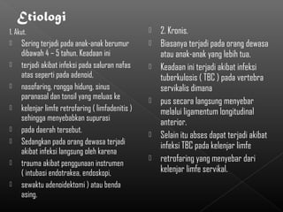 1. Akut.                                              2. Kronis.
    Sering terjadi pada anak-anak berumur            Biasanya terjadi pada orang dewasa
     dibawah 4 – 5 tahun. Keadaan ini                  atau anak-anak yang lebih tua.
    terjadi akibat infeksi pada saluran nafas        Keadaan ini terjadi akibat infeksi
     atas seperti pada adenoid,                        tuberkulosis ( TBC ) pada vertebra
    nasofaring, rongga hidung, sinus                  servikalis dimana
     paranasal dan tonsil yang meluas ke              pus secara langsung menyebar
    kelenjar limfe retrofaring ( limfadenitis )       melalui ligamentum longitudinal
     sehingga menyebabkan supurasi
                                                       anterior.
    pada daerah tersebut.                            Selain itu abses dapat terjadi akibat
    Sedangkan pada orang dewasa terjadi               infeksi TBC pada kelenjar limfe
     akibat infeksi langsung oleh karena
    trauma akibat penggunaan instrumen
                                                      retrofaring yang menyebar dari
     ( intubasi endotrakea, endoskopi,                 kelenjar limfe servikal.
    sewaktu adenoidektomi ) atau benda
     asing.
 
