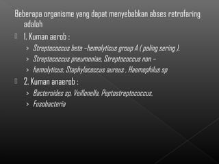 Beberapa organisme yang dapat menyebabkan abses retrofaring
   adalah
 1. Kuman aerob :
    › Streptococcus beta –hemolyticus group A ( paling sering ),
    › Streptococcus pneumoniae, Streptococcus non –
    › hemolyticus, Staphylococcus aureus , Haemophilus sp
   2. Kuman anaerob :
    › Bacteroides sp, Veillonella, Peptostreptococcus,
    › Fusobacteria
 