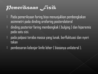  Pada pemeriksaan faring bisa menunjukkan pembengkakan
  asimmetri pada dinding orofaring posterolateral
 dinding posterior faring membengkak ( bulging ) dan hiperemis
  pada satu sisi.
 pada palpasi teraba massa yang lunak, berfluktuasi dan nyeri
  tekan
 pembesaran kelenjar limfe leher ( biasanya unilateral ).
 