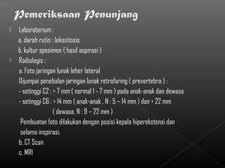    Laboratorium :
    a. darah rutin : lekositosis
    b. kultur spesimen ( hasil aspirasi )
   Radiologis :
    a. Foto jaringan lunak leher lateral
    Dijumpai penebalan jaringan lunak retrofaring ( prevertebra ) :
    - setinggi C2 : > 7 mm ( normal 1 - 7 mm ) pada anak-anak dan dewasa
    - setinggi C6 : > 14 mm ( anak-anak , N : 5 – 14 mm ) dan > 22 mm
                    ( dewasa, N : 9 – 22 mm )
     Pembuatan foto dilakukan dengan posisi kepala hiperekstensi dan
     selama inspirasi.
    b. CT Scan
    c. MRI
 