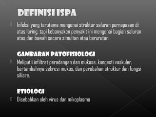    Infeksi yang terutama mengenai struktur saluran pernapasan di
    atas laring, tapi kebanyakan penyakit ini mengenai bagian saluran
    atas dan bawah secara simultan atau berurutan.

    Gambaran patofisiologi
   Meliputii infiltrat peradangan dan mukosa, kongesti vaskuler,
    bertambahnya sekresi mukus, dan perubahan struktur dan fungsi
    siliare.

    etiologi
   Disebabkan oleh virus dan mikoplasma
 