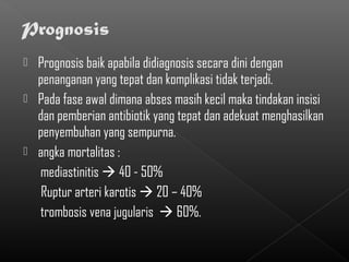  Prognosis baik apabila didiagnosis secara dini dengan
  penanganan yang tepat dan komplikasi tidak terjadi.
 Pada fase awal dimana abses masih kecil maka tindakan insisi
  dan pemberian antibiotik yang tepat dan adekuat menghasilkan
  penyembuhan yang sempurna.
 angka mortalitas :
  mediastinitis  40 - 50%
   Ruptur arteri karotis  20 – 40%
  trombosis vena jugularis  60%.
 