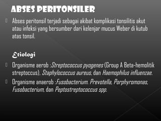    Abses peritonsil terjadi sebagai akibat komplikasi tonsilitis akut
    atau infeksi yang bersumber dari kelenjar mucus Weber di kutub
    atas tonsil.

    Etiologi
 Organisme aerob :Streptococcus pyogenes (Group A Beta-hemolitik
  streptoccus), Staphylococcus aureus, dan Haemophilus influenzae.
 Organisme anaerob :Fusobacterium. Prevotella, Porphyromonas,
  Fusobacterium, dan Peptostreptococcus spp.
 