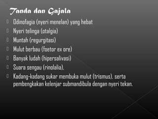    Odinofagia (nyeri menelan) yang hebat
   Nyeri telinga (otalgia)
   Muntah (regurgitasi)
   Mulut berbau (foetor ex ore)
   Banyak ludah (hipersalivasi)
   Suara sengau (rinolalia),
   Kadang-kadang sukar membuka mulut (trismus), serta
    pembengkakan kelenjar submandibula dengan nyeri tekan.
 