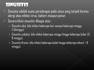  Sinusitis adalah suatu peradangan pada sinus yang terjadi karena
  alergi atau infeksi virus, bakteri maupun jamur.
 Secara klinis sinusitis dibagia atas :
    › Sinusitis akut, bila infeksi beberapa hari sampai beberapa minggu
      (<3minggu).
    › Sinusitis subakut, bila infeksi beberapa minggu hingga beberapa bulan (3-
      8 minggu).
    › Sinusitis Kronis, bila infeksi beberapa bulah hingga beberapa tahun( > 8
      minggu).
 