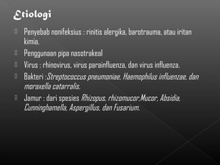    Penyebab nonifeksius : rinitis alergika, barotrauma, atau iritan
    kimia.
   Penggunaan pipa nasotrakeal
   Virus : rhinovirus, virus parainfluenza, dan virus influenza.
   Bakteri :Streptococcus pneumoniae, Haemophilus influenzae, dan
    moraxella catarralis.
   Jamur : dari spesies Rhizopus, rhizomucor,Mucor, Absidia,
    Cunninghamella, Aspergillus, dan Fusarium.
 