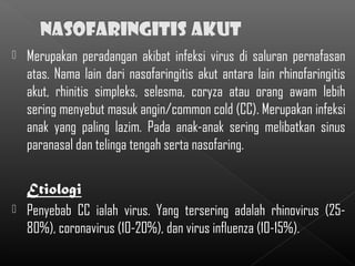    Merupakan peradangan akibat infeksi virus di saluran pernafasan
    atas. Nama lain dari nasofaringitis akut antara lain rhinofaringitis
    akut, rhinitis simpleks, selesma, coryza atau orang awam lebih
    sering menyebut masuk angin/common cold (CC). Merupakan infeksi
    anak yang paling lazim. Pada anak-anak sering melibatkan sinus
    paranasal dan telinga tengah serta nasofaring.

    Etiologi
   Penyebab CC ialah virus. Yang tersering adalah rhinovirus (25-
    80%), coronavirus (10-20%), dan virus influenza (10-15%).
 