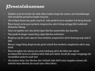    Usahakan untuk beristirahat dan selalu dalam keadaan hangat dan nyaman, serta diusakahanagar
    tidak menularkan penyakitnya kepada orang lain.
   Jika terdapat demam atau gejala yang berat, maka penderita harus menjalani tirah baring dirumah.
   Minum banyak cairan guna membantu mengencerkan sekret hidung sehingga lebih mudahuntuk
    dikeluarkan/dibuang.
   Untuk meringankan nyeri atau demam dapat diberikan asetaminofen atau ibuprofen.
   Pada penderita dengan riwayat alergi, dapat diberikan antihistamin
   Menghirup uap dari suatu vaporizer bisa membantu mengencerkan sekret danmengurangi sesak di
    dada.
   Mencuci rongga hidung dengan larutan garam isotonik bisa membantu mengeluarkan sekret yang
    kental.
   Batuk merupakan satu-satunya cara untuk membuang sekret dan debris dari saluran
    pernafasan.Oleh karena itu sebaiknya batuk tidak perlu diobati, kecuali jika sangat mengganggu dan
    menyebabkan penderita susah tidur.
   Jika batuknya hebat, bisa diberikan obat. Antibiotik tidak efektif untuk mengobati common cold,
    antibiotik hanya diberikan jika terjadi suatu infeksi bakteri.
 