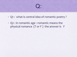 Q:
• Q1 : what is central idea of romantic poetry ?
• Q2 : in romantic age : romantic means the
physical romance (T or F ) the answer is F
 