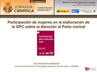 Participación de mujeres en la elaboración de
  la GPC sobre la Atención al Parto normal




                         Itziar Etxeandia Ikobaltzeta
    Servicio de Evaluación de Tecnologías Sanitarias del País Vasco - OSTEBA
 