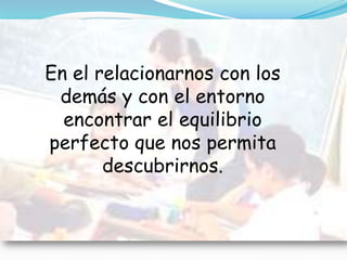 En el relacionarnos con los demás y con el entorno encontrar el equilibrio perfecto que nos permita descubrirnos.  