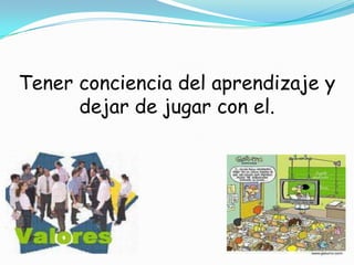 Tener conciencia del aprendizaje y dejar de jugar con el.