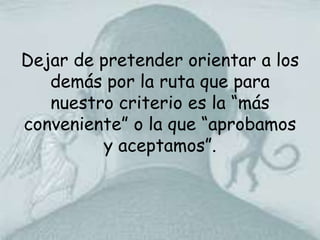 Dejar de pretender orientar a los demás por la ruta que para nuestro criterio es la “más conveniente” o la que “aprobamos y aceptamos”.