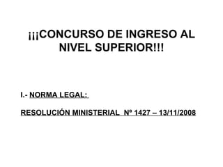 ¡¡¡CONCURSO DE INGRESO AL NIVEL SUPERIOR!!! I.-  NORMA LEGAL:  RESOLUCIÓN MINISTERIAL  Nº 1427 – 13/11/2008 