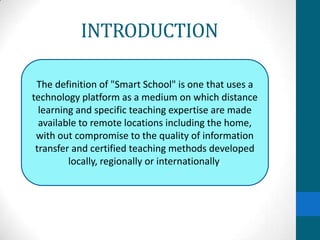 INTRODUCTION

 The definition of "Smart School" is one that uses a
technology platform as a medium on which distance
  learning and specific teaching expertise are made
  available to remote locations including the home,
 with out compromise to the quality of information
 transfer and certified teaching methods developed
         locally, regionally or internationally.
 