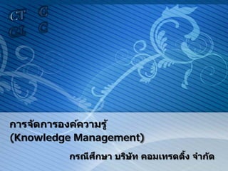 การจัดการองค์ความรู้
(Knowledge Management)
กรณีศึกษา บริษัท คอมเทรดดิ้ง จํากัด
 