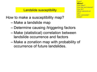 How to make a susceptibility map? Make a landslide map Determine causing /triggering factors Make (statistical) correlation between landslide occurrence and factors Make a zonation map with probability of occurrence of future landslides.  Landslide susceptibility Type? Where? How often? How fast and intense? How far? Which elements at risk? How vulnerable?  Costs? 