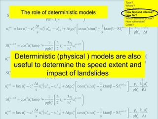 The role of deterministic models Deterministic (physical ) models are also useful to determine the speed extent and impact of landslides Type? Where? How often? How fast and intense? How far? Which elements at risk? How vulnerable?  Costs? 