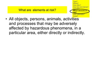 All objects, persons, animals, activities and processes that may be adversely affected by hazardous phenomena, in a particular area, either directly or indirectly.  What are  elements at risk? Type? Where? How often? How fast and intense? How far? Which elements at risk ? How vulnerable?  Costs? 