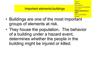 Buildings are one of the most important groups of elements at risk.  They house the population.  The behavior of a building under a hazard event, determines whether the people in the building might be injured or killed.  Important elements:buildings Type? Where? How often? How fast and intense? How far? Which elements at risk? How vulnerable?  Costs? 