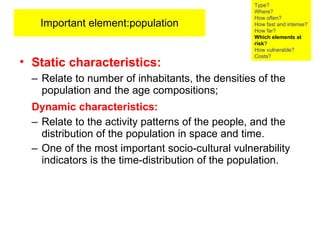 Important element:population Static   characteristics:   Relate to number of inhabitants, the densities of the population and the age compositions; Dynamic characteristics:   Relate to the activity patterns of the people, and the distribution of the population in space and time.  One of the most important socio-cultural vulnerability indicators is the time-distribution of the population. Type? Where? How often? How fast and intense? How far? Which elements at risk ? How vulnerable?  Costs? 