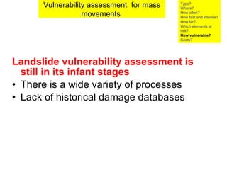 Landslide vulnerability assessment is still in its infant stages   There is a wide variety of processes  Lack of historical damage databases Vulnerability assessment  for mass movements  Type? Where? How often? How fast and intense? How far? Which elements at risk? How vulnerable?  Costs? 