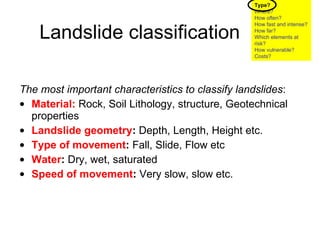 Landslide classification The most important characteristics to classify landslides :   Material:   Rock, Soil Lithology, structure, Geotechnical properties Landslide geometry :  Depth, Length, Height etc. Type of movement :  Fall, Slide, Flow etc Water :  Dry, wet, saturated Speed of movement :  Very slow, slow etc. Type? Where? How often? How fast and intense? How far? Which elements at risk? How vulnerable?  Costs? 