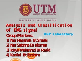 Analysis and Classification of EMG signal Group Members: 1) Nur Hasanah  Bt Shafei 2) Nur Sabrina Bt Risman  3) Idayu Mohamed Bt Rasid 4) Kartini  Bt Ibrahim DSP Laboratory 