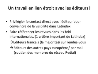 Un travail en lien étroit avec les éditeurs! Privilégier le contact direct avec l’éditeur pour convaincre de la visibilité dans Latindex Faire référencer les revues dans les bdd internationales. (1 crtière important de Latindex)  Editeurs français (la majorité)/ sur rendez-vous  Editeurs des autres pays européens/ par mail (soutien des membres du réseau Redial) 