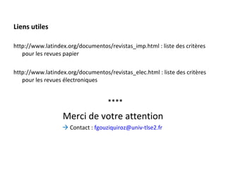 Liens utiles http://www.latindex.org/documentos/revistas_imp.html : liste des critères pour les revues papier http://www.latindex.org/documentos/revistas_elec.html : liste des critères pour les revues électroniques **** Merci de votre attention    Contact :  [email_address]   