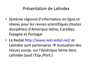 Présentation de Latindex Système régional d’information en ligne et réseau pour les revues scientifiques (toutes disciplines) d’Amérique latine, Caraïbes, Espagne et Portugal. Le Redial  http://www.red-redial.net/  et Latindex sont partenaires    évaluation des revues europ. sur l’Amérique latine dans Latindex (sauf l’Esp./Port.) 