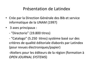 Présentation de Latindex Crée par la Direction Générale des Bib et service informatique de la UNAM (1997) 3 axes principaux :  - “Directorio” (19.800 titres) - “Catalogo” (5.250  titres) système basé sur des critères de qualité éditoriale élaborés par Latindex (pour revues électroniques/papier)  -Ateliers pour les éditeurs de la région (formation à  OPEN JOURNAL SYSTEMS ) 