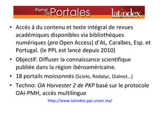 Accès à du contenu et texte intégral de revues académiques disponibles via bibliothèques numériques ( pro  Open Access) d’AL, Caraïbes, Esp. et Portugal. (le PPL est lancé depuis 2010) Objectif: Diffuser la connaissance scientifique  publiée dans la région ibéroaméricaine. 18 portails moissonnés  (Scielo, Redalyc, Dialnet…) Techno:  OA Harvester 2 de PKP  basé sur le protocole OAI-PMH, accès multilingue http://www.latindex.ppl.unam.mx/  