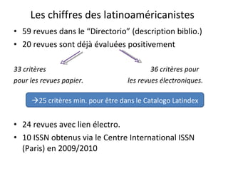 Les chiffres des latinoaméricanistes 59 revues dans le “Directorio” (description biblio.) 20 revues sont déjà évaluées positivement 33 critères  36 critères pour pour les revues papier.  les revues électroniques. 24 revues avec lien électro. 10 ISSN obtenus via le Centre International ISSN (Paris) en 2009/2010   25 critères min. pour être dans le Catalogo Latindex 