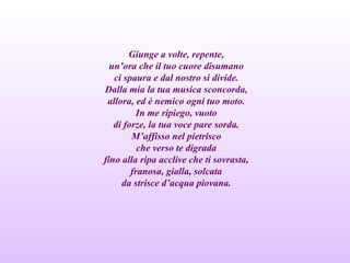 Giunge a volte, repente,
un’ora che il tuo cuore disumano
ci spaura e dal nostro si divide.
Dalla mia la tua musica sconcorda,
allora, ed è nemico ogni tuo moto.
In me ripiego, vuoto
di forze, la tua voce pare sorda.
M’affisso nel pietrisco
che verso te digrada
fino alla ripa acclive che ti sovrasta,
franosa, gialla, solcata
da strisce d’acqua piovana.
 