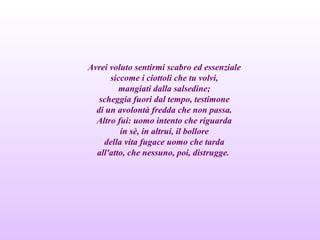 Avrei voluto sentirmi scabro ed essenziale
siccome i ciottoli che tu volvi,
mangiati dalla salsedine;
scheggia fuori dal tempo, testimone
di un avolontà fredda che non passa.
Altro fui: uomo intento che riguarda
in sè, in altrui, il bollore
della vita fugace uomo che tarda
all'atto, che nessuno, poi, distrugge.
 