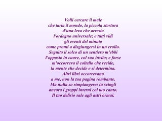 Volli cercare il male
che tarla il mondo, la piccola stortura
d'una leva che arresta
l'ordegno universale; e tutti vidi
gli eventi del minuto
come pronti a disgiungersi in un crollo.
Seguìto il solco di un sentiero m'ebbi
l'opposto in cuore, col suo invito; e forse
m'occorreva il coltello che recide,
la mente che decide e si determina.
Altri libri occorrevano
a me, non la tua pagina rombante.
Ma nulla so rimpiangere: tu sciogli
ancora i groppi interni col tuo canto.
Il tuo delirio sale agli astri ormai.
 
