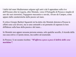 I deliri del mare Mediterraneo salgono agli astri e da lì approdano sulle rive
dell'Oceano oltre la Liguria, oltre Montale, verso il Portogallo di Pessoa o meglio di
uno dei suoi eteronimi, l'ingegnere meccanico e navale, Alvaro de Campos, come
appare dalle caratteristiche delle poesie sul mare.
Il critico Giorgio Barberi Squarotti mi ha detto che Montale detestava Pessoa in
effetti sono così diversi, ma io amo entrambi e mi permetto di superare le loro
diffidenze sulla base della poesia e del mare...
In Montale non appare nessuna persona umana, solo qualche uccello, il ricordo della
sua casa estiva e il poeta stesso, ma scabro ed essenziale.
In Pessoa c’è un oceano ricolmo: “M'afferra a poco a poco il delirio delle cose
marittime”.
 