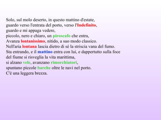 Solo, sul molo deserto, in questo mattino d'estate,
guardo verso l'entrata del porto, verso l'Indefinito,
guardo e mi appaga vedere,
piccolo, nero e chiaro, un piroscafo che entra,
Avanza lontanissimo, nitido, a suo modo classico.
Nell'aria lontana lascia dietro di sé la striscia vana del fumo.
Sta entrando, e il mattino entra con lui, e dappertutto sulla foce
del fiume si risveglia la vita marittima,
si alzano vele, avanzano rimorchiatori,
spuntano piccole barche oltre le navi nel porto.
C'è una leggera brezza.
 