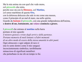 Ma la mia anima sta con quel che vedo meno,
col piroscafo che entra,
perché esso sta con la Distanza, col Mattino,
col senso marittimo di questa Ora,
con la dolorosa dolcezza che sale in me come una nausea,
come il principio di un mal di mare, ma nello spirito.
Guardo da lontano il piroscafo, con una grande indipendenza dell'anima,
e dentro di me, lentamente, un volano comincia a girare.
I piroscafi che entrano al mattino nella barra
portano al mio sguardo
il mistero gioioso e triste degli arrivi e delle partenze.
Portano memorie di moli lontani e d'altri momenti
di un altro modo di essere della stessa umanità in altri punti.
Ogni attraccare e ogni salpare di nave è
(me lo sento dentro come il mio sangue)
incoscientemente simbolico, terribilmente
minaccioso di significati metafisici
che perturbano in me chi un tempo io fui.
 